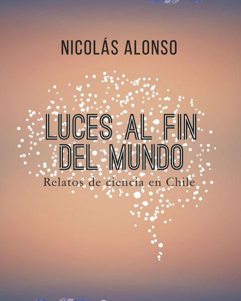 LUCES AL FIN DEL MUNDO RELATOS DE CIENCIA EN CHILE