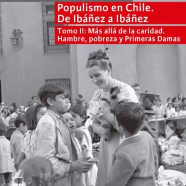 POPULISMO EN CHILE DE IBAÑEZ A IBAÑEZ, TOMO II: MAS ALLA DE LA CARIDAD. HAMBRE, POBREZA Y PRIMERAS DAMAS